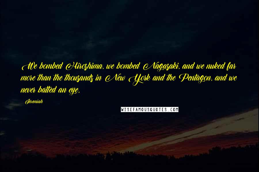 Jeremiah quotes: We bombed Hiroshima, we bombed Nagasaki, and we nuked far more than the thousands in New York and the Pentagon, and we never batted an eye, Jeremiah quotes: We bombed Hiroshima, we bombed Nagasaki, and we nuked far more than the thousands in New York and the Pentagon, and we never batted an eye,