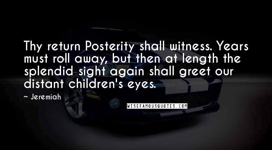 Jeremiah quotes: Thy return Posterity shall witness. Years must roll away, but then at length the splendid sight again shall greet our distant children's eyes.