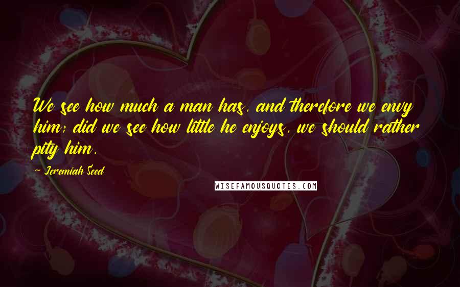 Jeremiah Seed quotes: We see how much a man has, and therefore we envy him; did we see how little he enjoys, we should rather pity him.