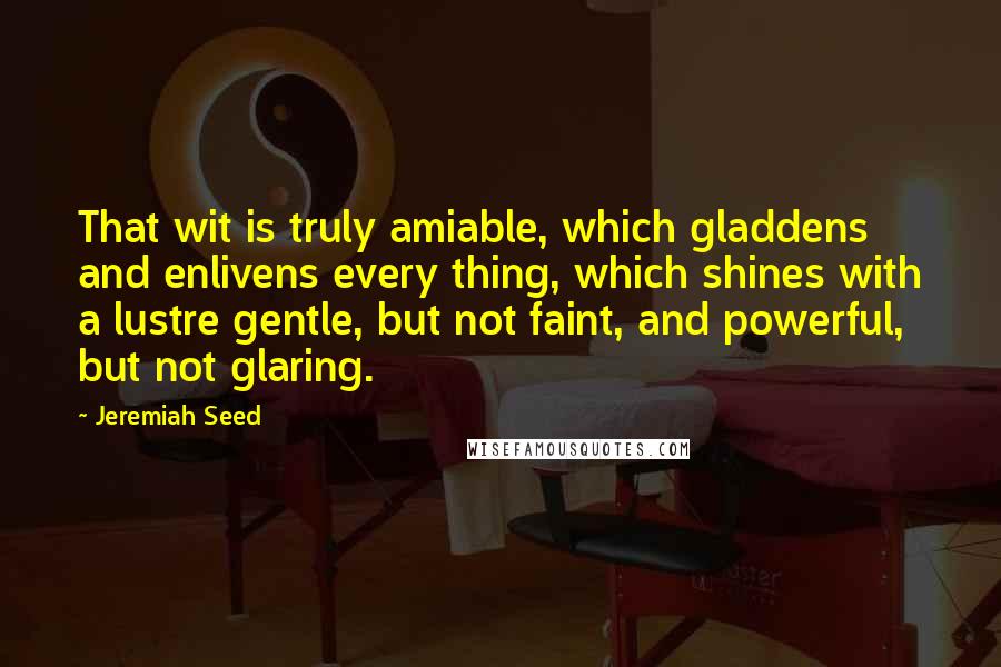 Jeremiah Seed quotes: That wit is truly amiable, which gladdens and enlivens every thing, which shines with a lustre gentle, but not faint, and powerful, but not glaring.