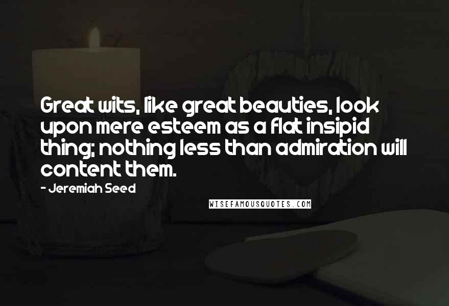 Jeremiah Seed quotes: Great wits, like great beauties, look upon mere esteem as a flat insipid thing; nothing less than admiration will content them.