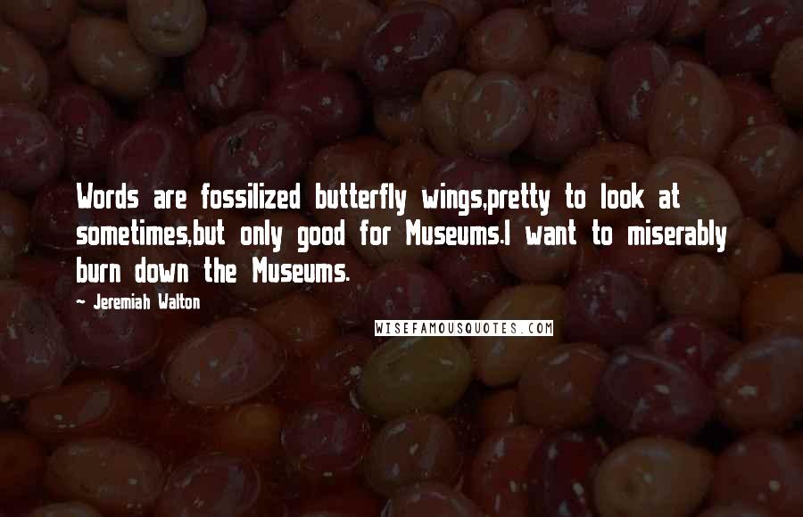 Jeremiah Walton quotes: Words are fossilized butterfly wings,pretty to look at sometimes,but only good for Museums.I want to miserably burn down the Museums.