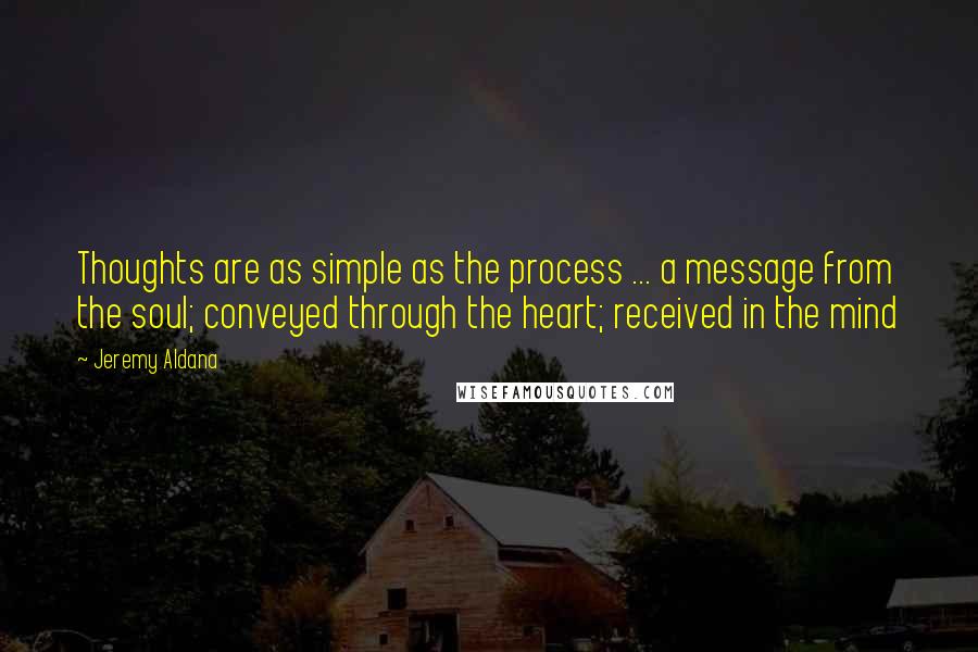 Jeremy Aldana quotes: Thoughts are as simple as the process ... a message from the soul; conveyed through the heart; received in the mind Jeremy Aldana quotes: Thoughts are as simple as the process ... a message from the soul; conveyed through the heart; received in the mind