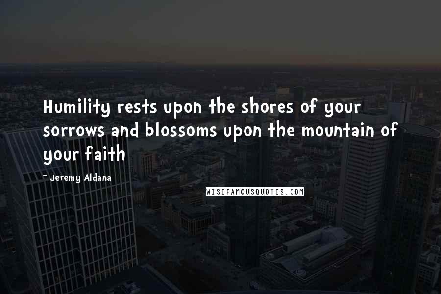 Jeremy Aldana quotes: Humility rests upon the shores of your sorrows and blossoms upon the mountain of your faith