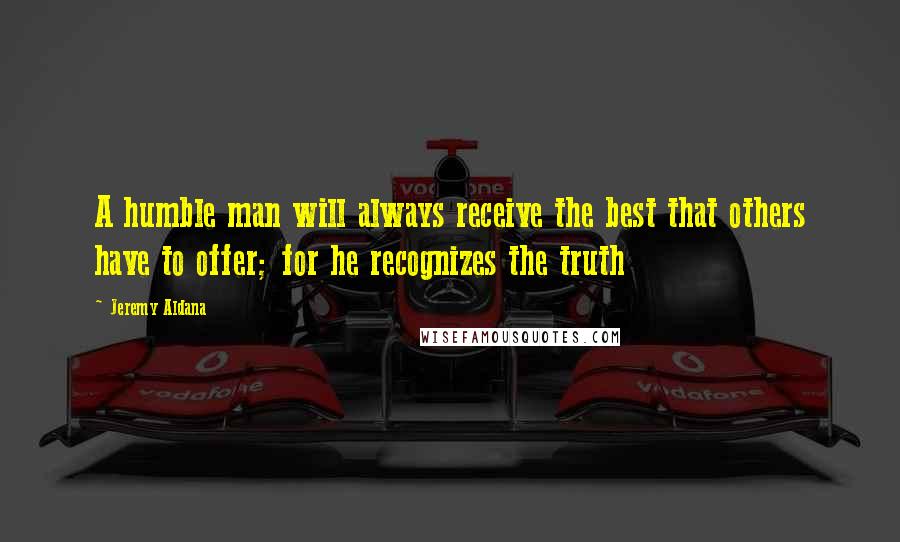 Jeremy Aldana quotes: A humble man will always receive the best that others have to offer; for he recognizes the truth