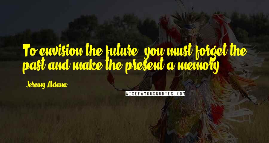 Jeremy Aldana quotes: To envision the future; you must forget the past and make the present a memory