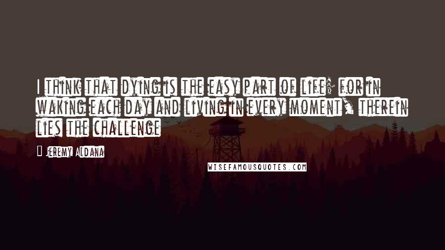 Jeremy Aldana quotes: I think that dying is the easy part of life; for in waking each day and living in every moment, therein lies the challenge Jeremy Aldana quotes: I think that dying is the easy part of life; for in waking each day and living in every moment, therein lies the challenge