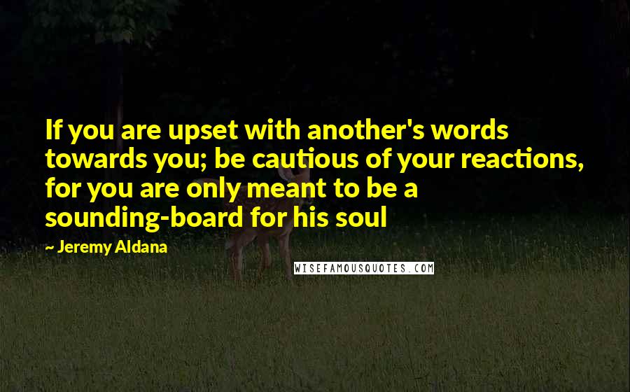 Jeremy Aldana quotes: If you are upset with another's words towards you; be cautious of your reactions, for you are only meant to be a sounding-board for his soul Jeremy Aldana quotes: If you are upset with another's words towards you; be cautious of your reactions, for you are only meant to be a sounding-board for his soul