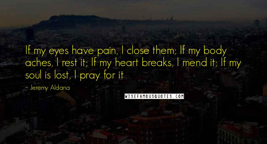 Jeremy Aldana quotes: If my eyes have pain, I close them; If my body aches, I rest it; If my heart breaks, I mend it; If my soul is lost, I pray for
