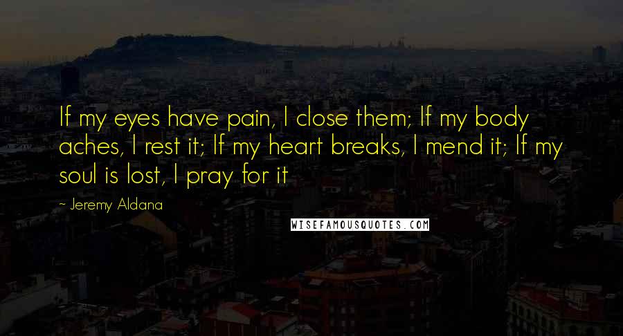 Jeremy Aldana quotes: If my eyes have pain, I close them; If my body aches, I rest it; If my heart breaks, I mend it; If my soul is lost, I pray for Jeremy Aldana quotes: If my eyes have pain, I close them; If my body aches, I rest it; If my heart breaks, I mend it; If my soul is lost, I pray for