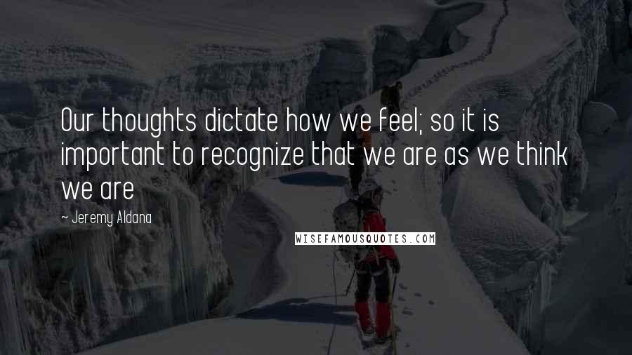 Jeremy Aldana quotes: Our thoughts dictate how we feel; so it is important to recognize that we are as we think we are