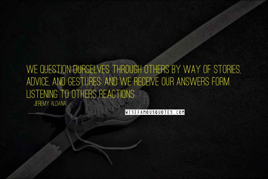 Jeremy Aldana quotes: We question ourselves through others by way of stories, advice, and gestures; and we receive our answers form listening to others reactions Jeremy Aldana quotes: We question ourselves through others by way of stories, advice, and gestures; and we receive our answers form listening to others reactions
