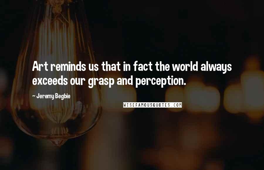 Jeremy Begbie quotes: Art reminds us that in fact the world always exceeds our grasp and perception.