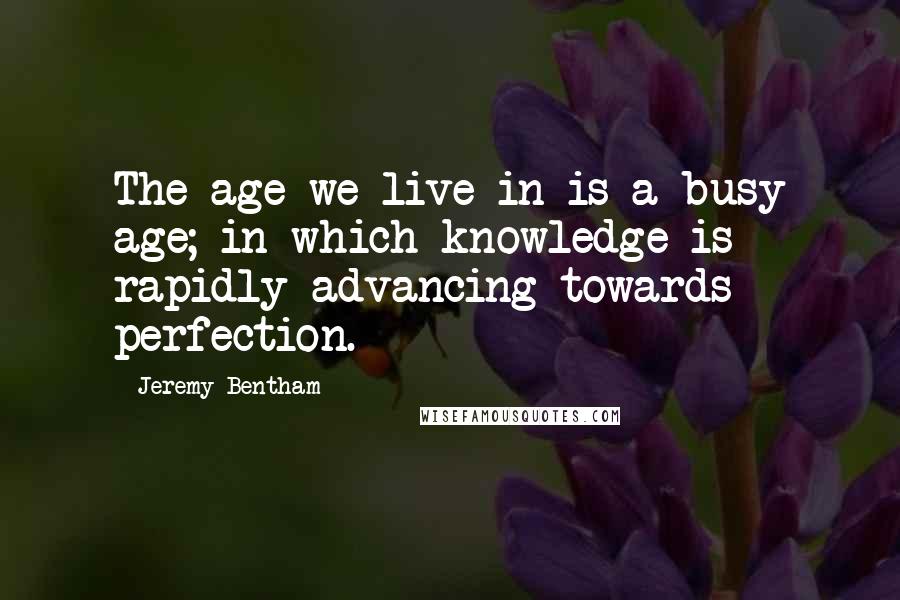 Jeremy Bentham quotes: The age we live in is a busy age; in which knowledge is rapidly advancing towards perfection.