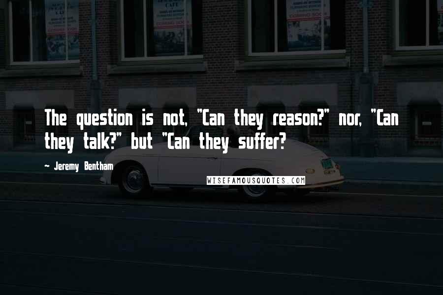 Jeremy Bentham quotes: The question is not, "Can they reason?" nor, "Can they talk?" but "Can they suffer?