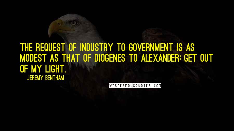Jeremy Bentham quotes: The request of industry to government is as modest as that of Diogenes to Alexander: Get out of my light.