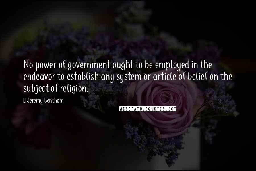 Jeremy Bentham quotes: No power of government ought to be employed in the endeavor to establish any system or article of belief on the subject of religion.