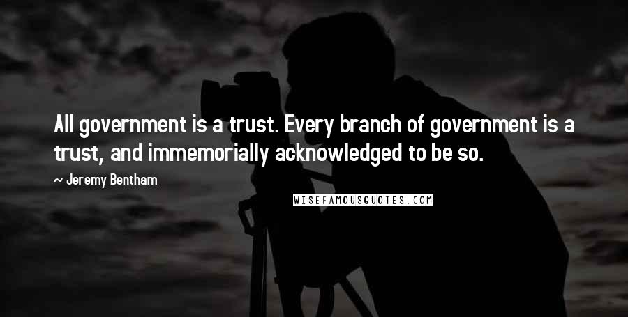 Jeremy Bentham quotes: All government is a trust. Every branch of government is a trust, and immemorially acknowledged to be so.