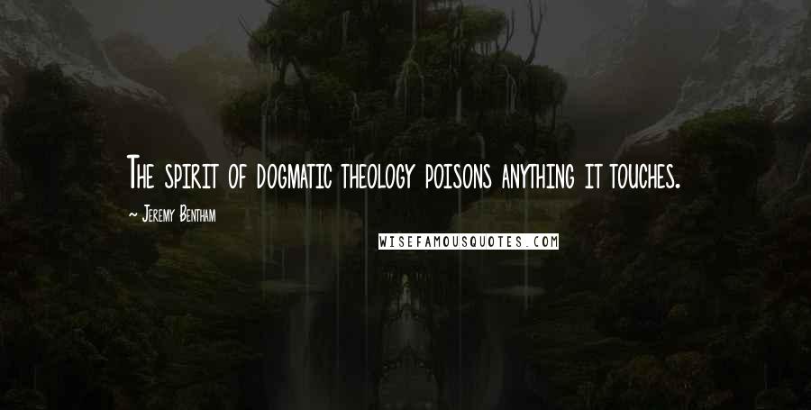Jeremy Bentham quotes: The spirit of dogmatic theology poisons anything it touches.