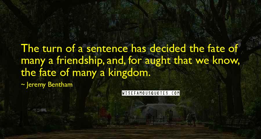 Jeremy Bentham quotes: The turn of a sentence has decided the fate of many a friendship, and, for aught that we know, the fate of many a kingdom.