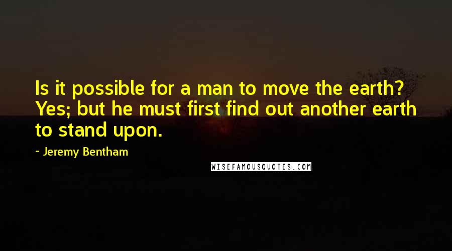 Jeremy Bentham quotes: Is it possible for a man to move the earth? Yes; but he must first find out another earth to stand upon.