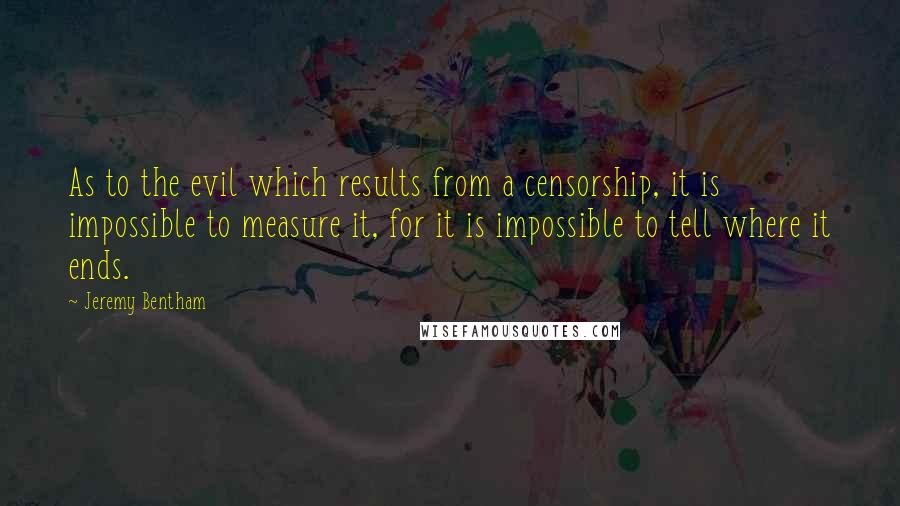 Jeremy Bentham quotes: As to the evil which results from a censorship, it is impossible to measure it, for it is impossible to tell where it ends.