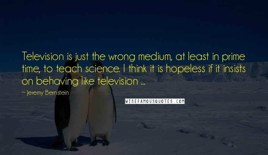 Jeremy Bernstein quotes: Television is just the wrong medium, at least in prime time, to teach science. I think it is hopeless if it insists on behaving like television ...