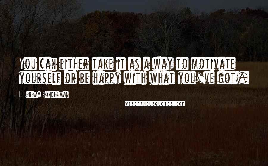 Jeremy Bonderman quotes: You can either take it as a way to motivate yourself or be happy with what you've got.