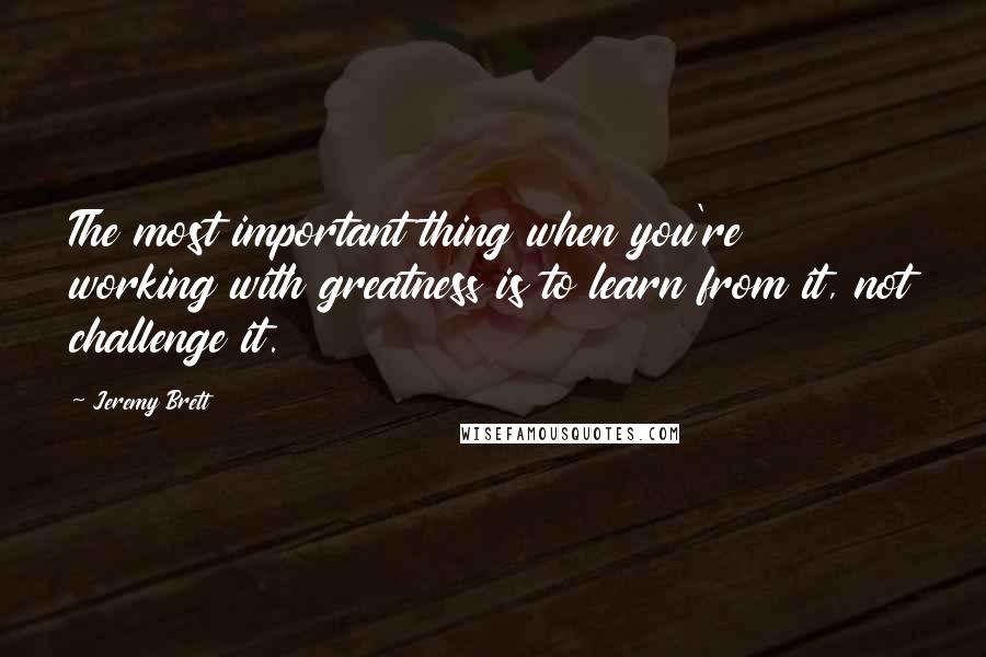 Jeremy Brett quotes: The most important thing when you're working with greatness is to learn from it, not challenge it.