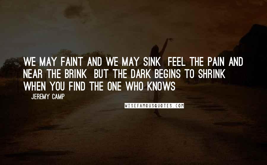 Jeremy Camp quotes: We may faint and we may sink Feel the pain and near the brink But the dark begins to shrink When you find the one who knows Jeremy Camp quotes: We may faint and we may sink Feel the pain and near the brink But the dark begins to shrink When you find the one who knows