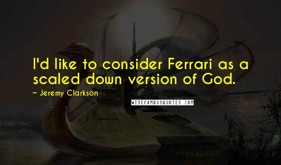 Jeremy Clarkson quotes: I'd like to consider Ferrari as a scaled down version of God.