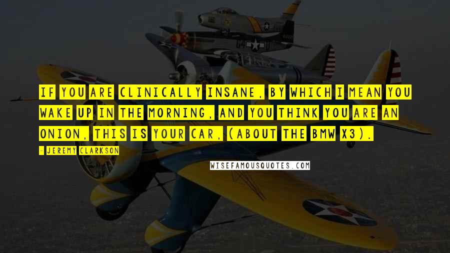 Jeremy Clarkson quotes: If you are clinically insane, by which I mean you wake up in the morning, and you think you are an onion, this is your car, (about the BMW X3).