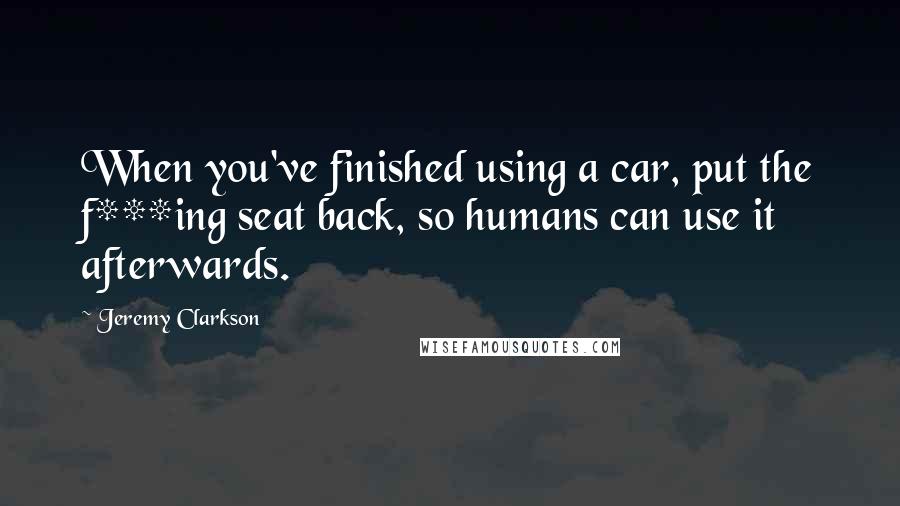 Jeremy Clarkson quotes: When you've finished using a car, put the f***ing seat back, so humans can use it afterwards.