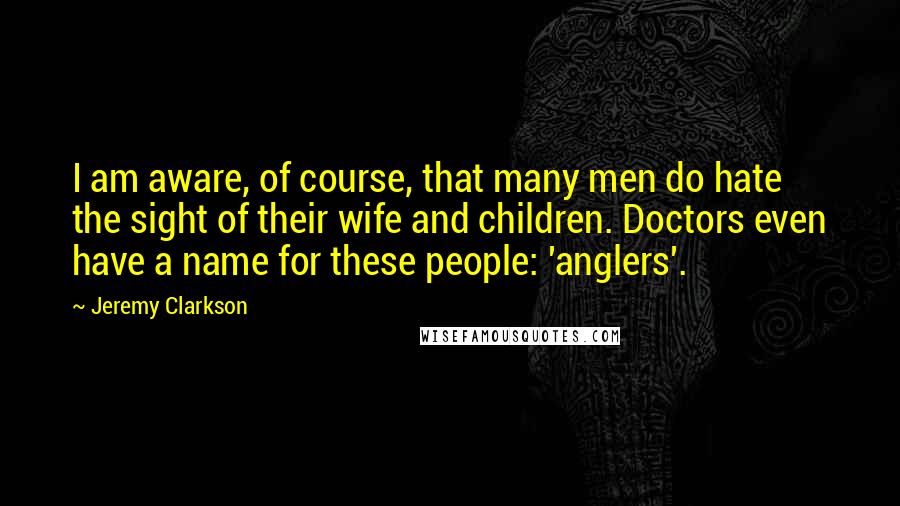 Jeremy Clarkson quotes: I am aware, of course, that many men do hate the sight of their wife and children. Doctors even have a name for these people: 'anglers'.