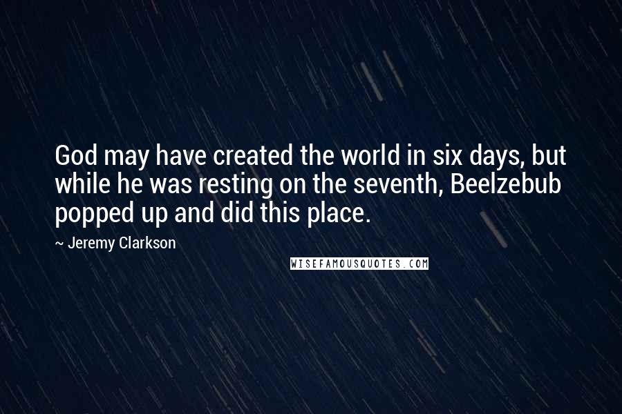 Jeremy Clarkson quotes: God may have created the world in six days, but while he was resting on the seventh, Beelzebub popped up and did this place.