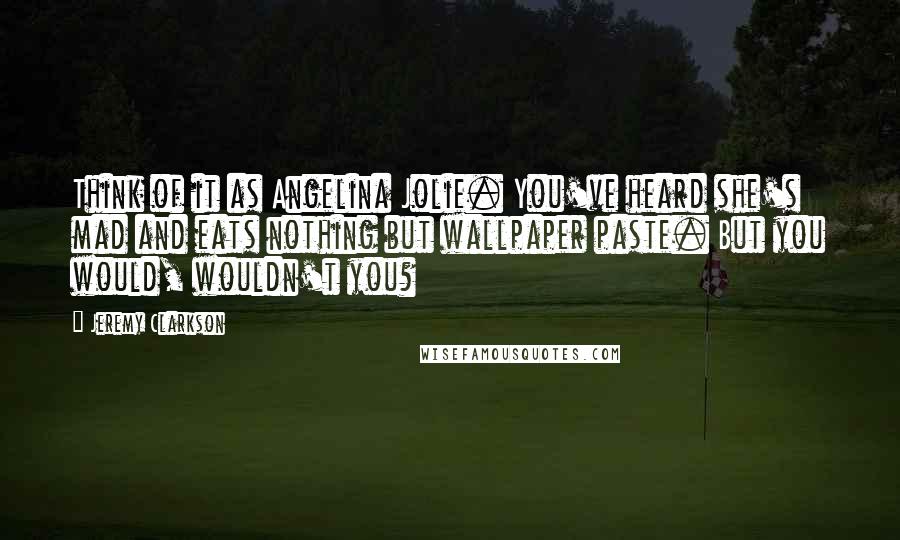 Jeremy Clarkson quotes: Think of it as Angelina Jolie. You've heard she's mad and eats nothing but wallpaper paste. But you would, wouldn't you?