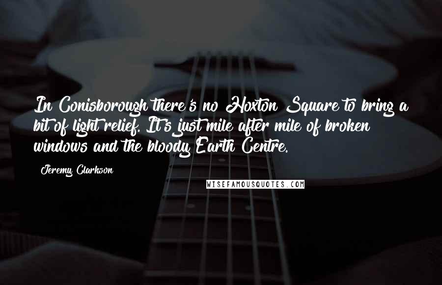 Jeremy Clarkson quotes: In Conisborough there's no Hoxton Square to bring a bit of light relief. It's just mile after mile of broken windows and the bloody Earth Centre.