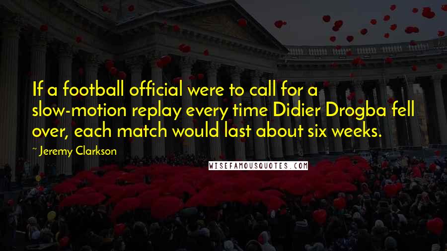 Jeremy Clarkson quotes: If a football official were to call for a slow-motion replay every time Didier Drogba fell over, each match would last about six weeks.