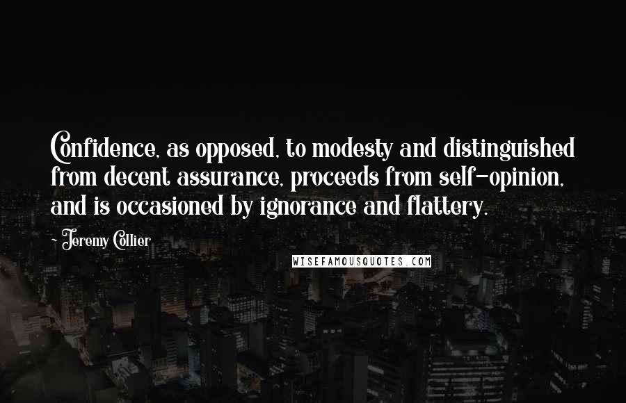 Jeremy Collier quotes: Confidence, as opposed, to modesty and distinguished from decent assurance, proceeds from self-opinion, and is occasioned by ignorance and flattery.