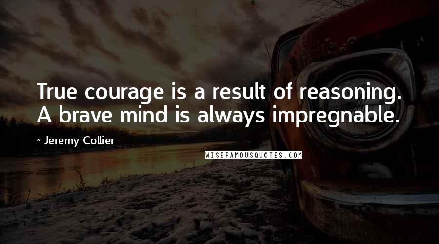 Jeremy Collier quotes: True courage is a result of reasoning. A brave mind is always impregnable.