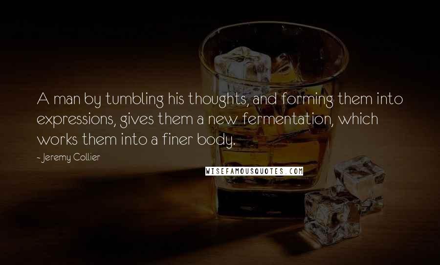 Jeremy Collier quotes: A man by tumbling his thoughts, and forming them into expressions, gives them a new fermentation, which works them into a finer body.