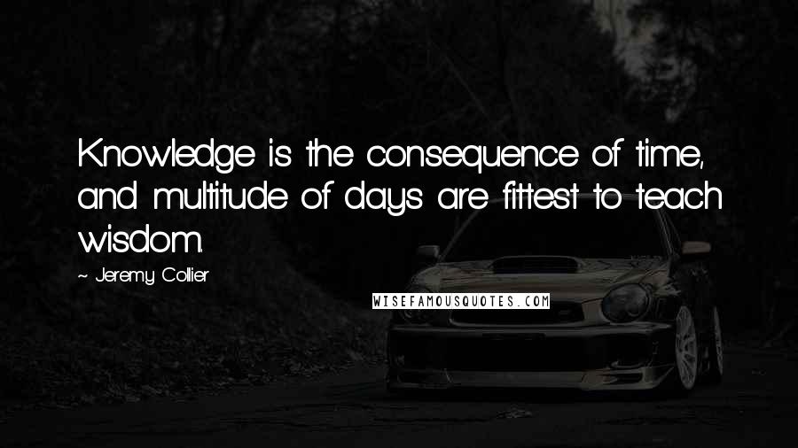 Jeremy Collier quotes: Knowledge is the consequence of time, and multitude of days are fittest to teach wisdom.