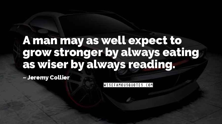 Jeremy Collier quotes: A man may as well expect to grow stronger by always eating as wiser by always reading.