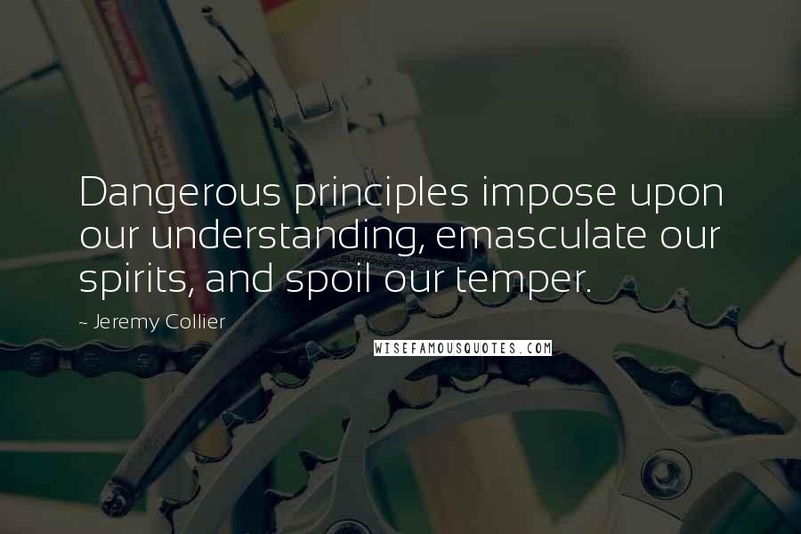 Jeremy Collier quotes: Dangerous principles impose upon our understanding, emasculate our spirits, and spoil our temper.