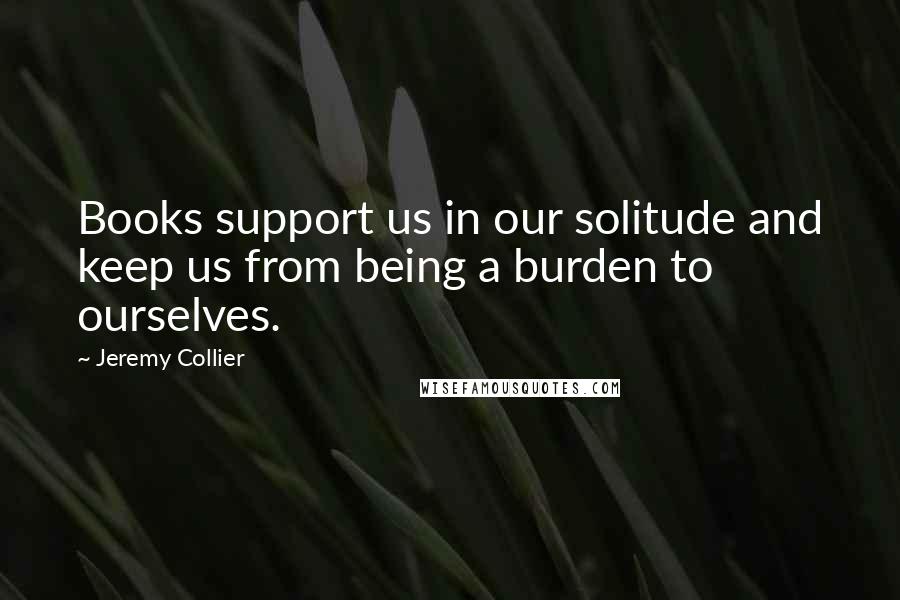 Jeremy Collier quotes: Books support us in our solitude and keep us from being a burden to ourselves.