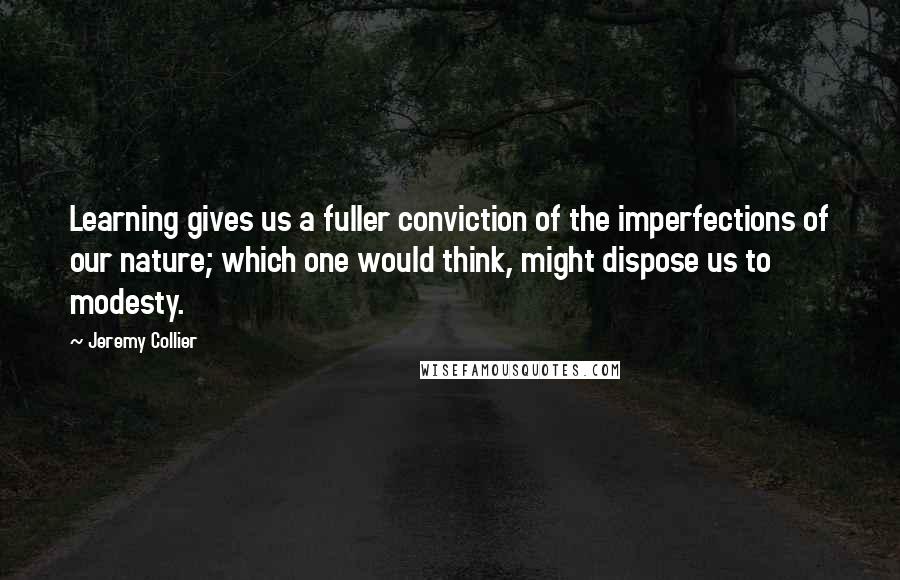 Jeremy Collier quotes: Learning gives us a fuller conviction of the imperfections of our nature; which one would think, might dispose us to modesty.