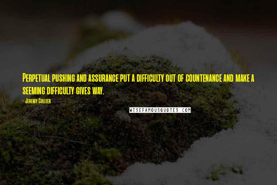 Jeremy Collier quotes: Perpetual pushing and assurance put a difficulty out of countenance and make a seeming difficulty gives way.