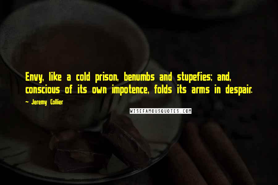 Jeremy Collier quotes: Envy, like a cold prison, benumbs and stupefies; and, conscious of its own impotence, folds its arms in despair.