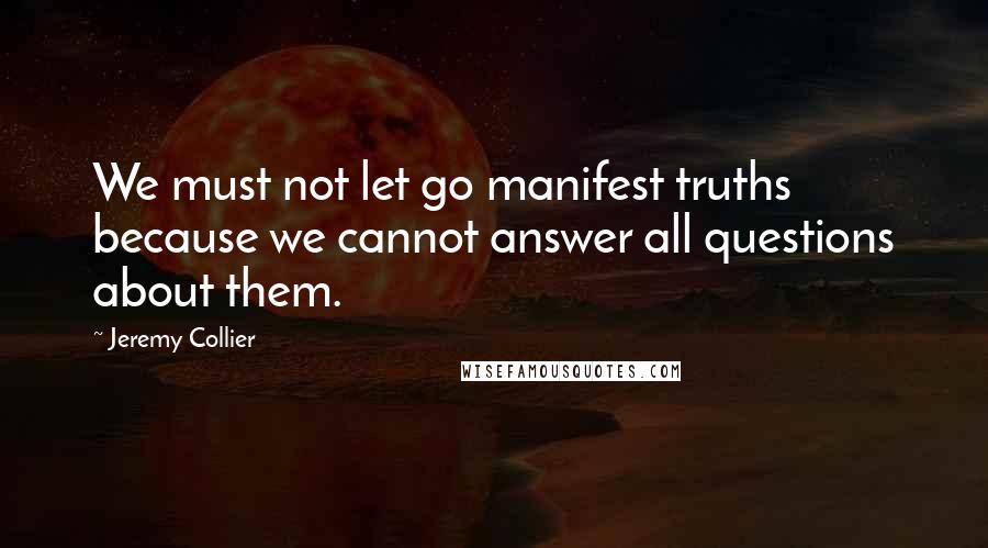 Jeremy Collier quotes: We must not let go manifest truths because we cannot answer all questions about them.