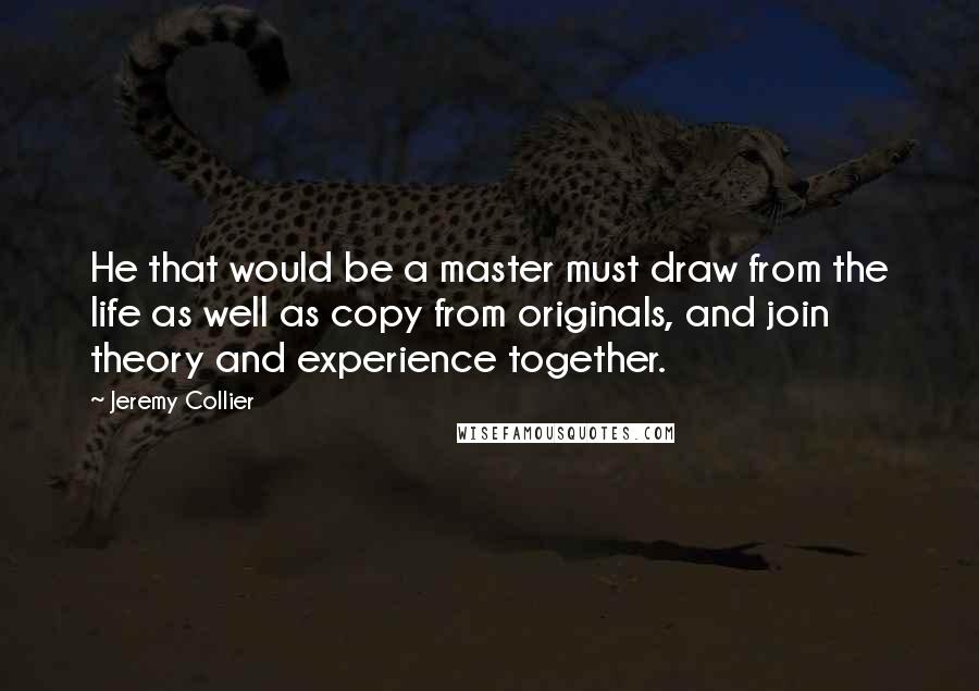 Jeremy Collier quotes: He that would be a master must draw from the life as well as copy from originals, and join theory and experience together.